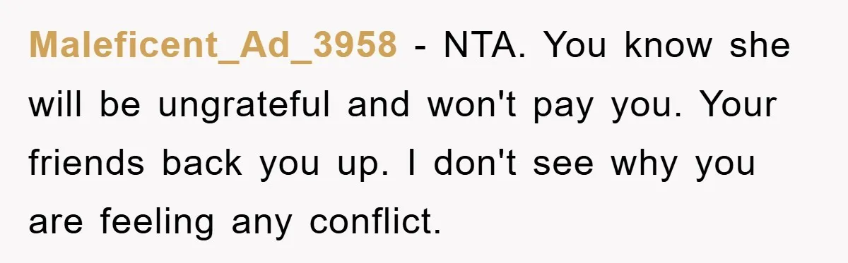 Maleficent_Ad_3958 − NTA. You know she will be ungrateful and won't pay you. Your friends back you up. I don't see why you are feeling any conflict.