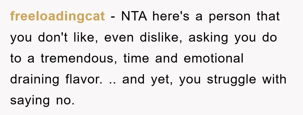freeloadingcat − NTA here's a person that you don't like, even dislike, asking you do to a tremendous, time and emotional draining flavor. .. and yet, you struggle with saying...