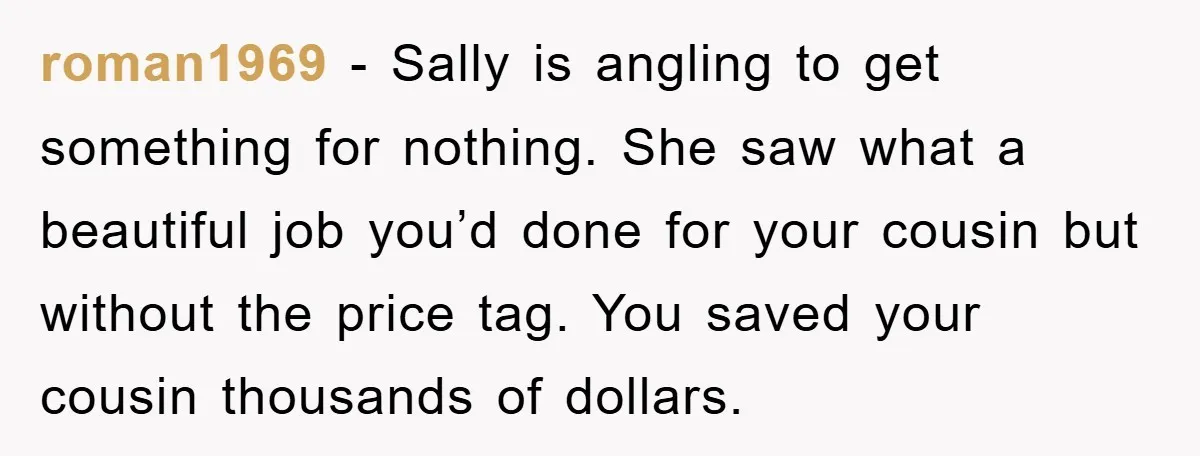 roman1969 − Sally is angling to get something for nothing. She saw what a beautiful job you’d done for your cousin but without the price tag. You saved your cousin...