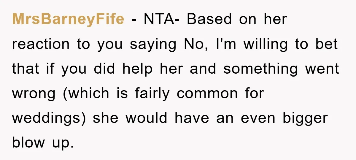 MrsBarneyFife − NTA- Based on her reaction to you saying No, I'm willing to bet that if you did help her and something went wrong (which is fairly common for...