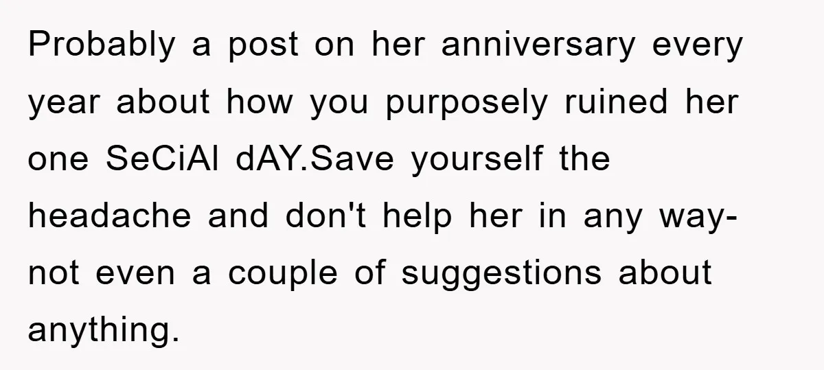 Probably a post on her anniversary every year about how you purposely ruined her one SeCiAl dAY.Save yourself the headache and don't help her in any way- not even a...