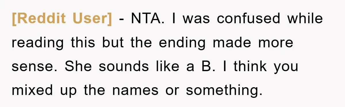 [Reddit User] − NTA. I was confused while reading this but the ending made more sense. She sounds like a B. I think you mixed up the names or something.