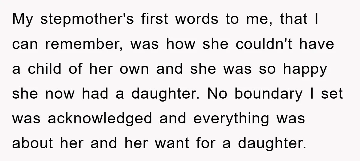 My stepmother's first words to me, that I can remember, was how she couldn't have a child of her own and she was so happy she now had a daughter....