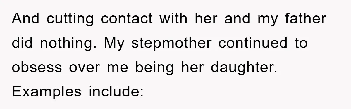 And cutting contact with her and my father did nothing. My stepmother continued to obsess over me being her daughter. Examples include: