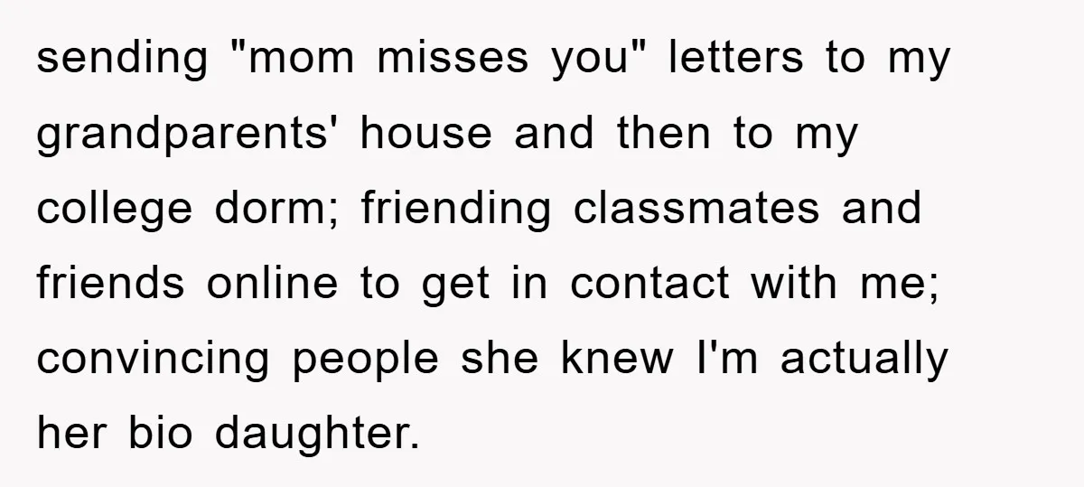 sending "mom misses you" letters to my grandparents' house and then to my college dorm; friending classmates and friends online to get in contact with me; convincing people she knew...