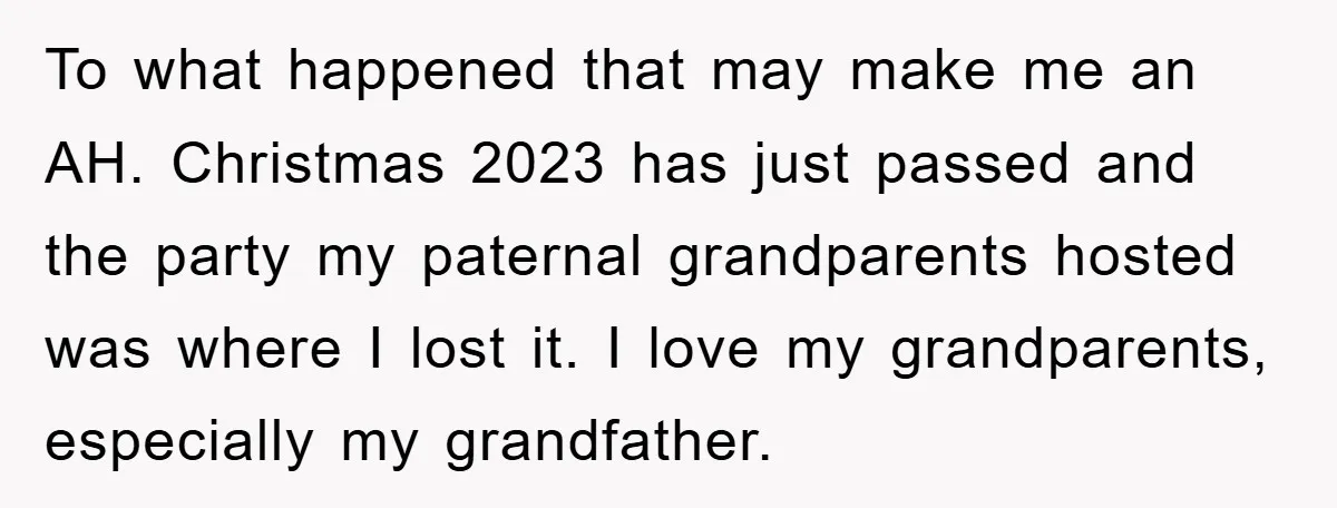 To what happened that may make me an AH. Christmas 2023 has just passed and the party my paternal grandparents hosted was where I lost it. I love my grandparents,...