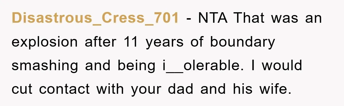 Disastrous_Cress_701 − NTA That was an explosion after 11 years of boundary smashing and being i__olerable. I would cut contact with your dad and his wife.