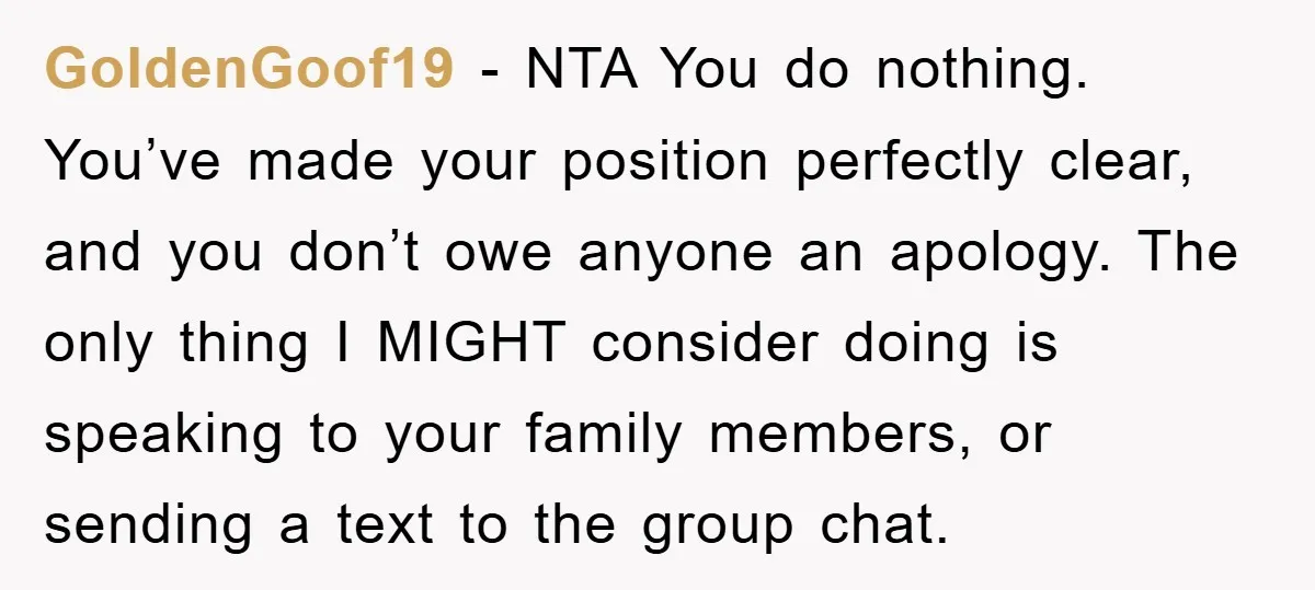 GoldenGoof19 − NTA You do nothing. You’ve made your position perfectly clear, and you don’t owe anyone an apology. The only thing I MIGHT consider doing is speaking to your...