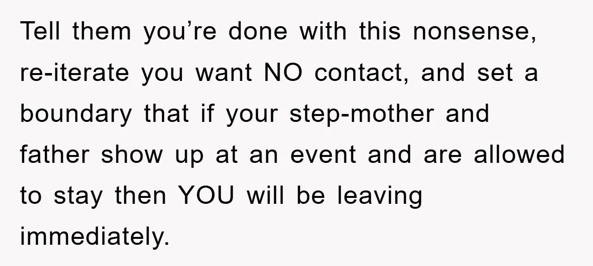 Tell them you’re done with this nonsense, re-iterate you want NO contact, and set a boundary that if your step-mother and father show up at an event and are allowed...