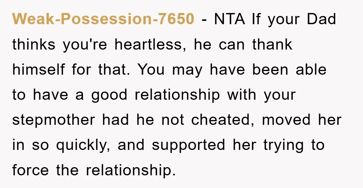 Weak-Possession-7650 − NTA If your Dad thinks you're heartless, he can thank himself for that. You may have been able to have a good relationship with your stepmother had he...