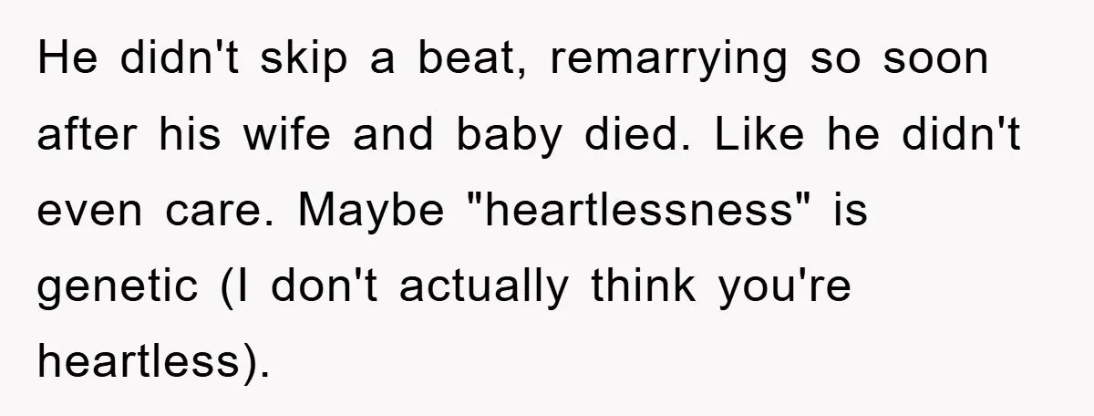 He didn't skip a beat, remarrying so soon after his wife and baby died. Like he didn't even care. Maybe "heartlessness" is genetic (I don't actually think you're heartless).