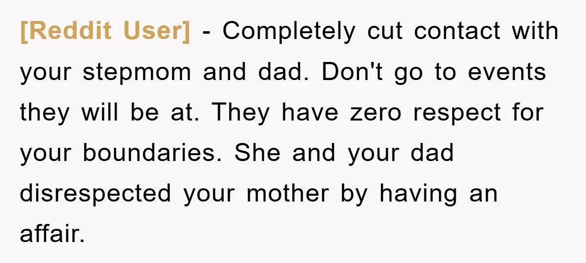 [Reddit User] − Completely cut contact with your stepmom and dad. Don't go to events they will be at. They have zero respect for your boundaries. She and your dad...