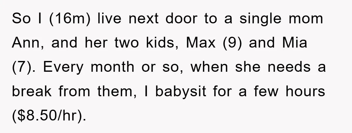 So I (16m) live next door to a single mom Ann, and her two kids, Max (9) and Mia (7). Every month or so, when she needs a break from...