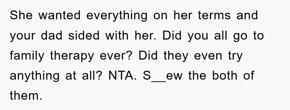 She wanted everything on her terms and your dad sided with her. Did you all go to family therapy ever? Did they even try anything at all? NTA. S__ew the...