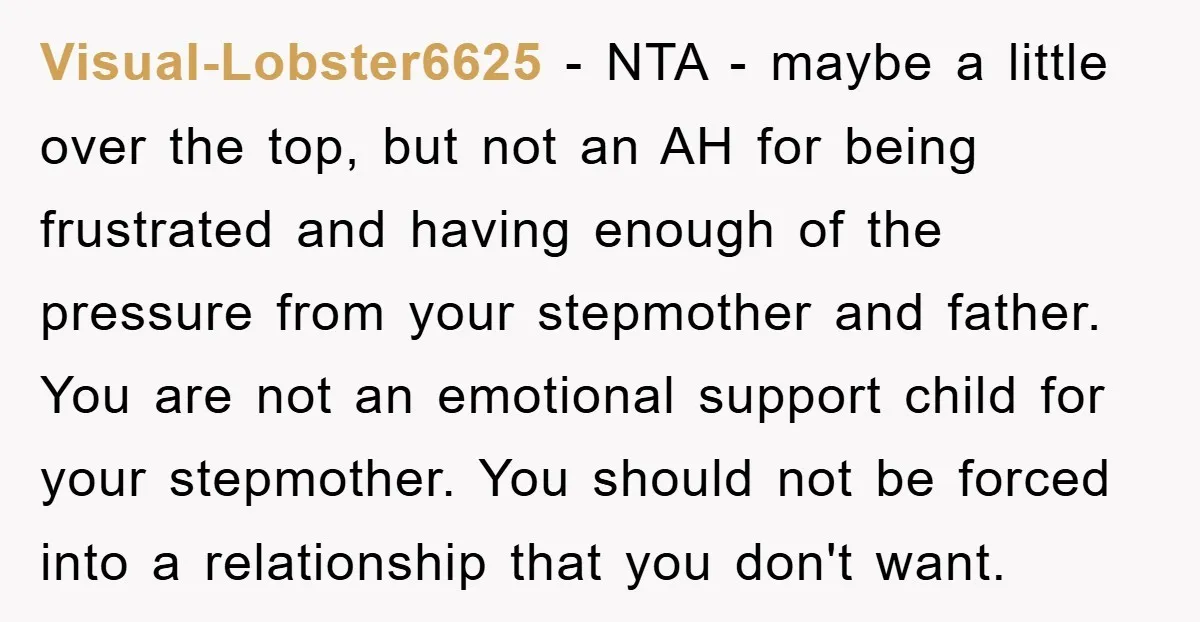 Visual-Lobster6625 − NTA - maybe a little over the top, but not an AH for being frustrated and having enough of the pressure from your stepmother and father. You are...