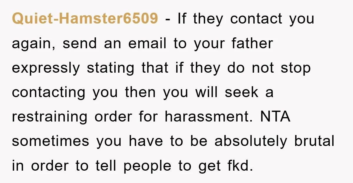 Quiet-Hamster6509 − If they contact you again, send an email to your father expressly stating that if they do not stop contacting you then you will seek a restraining order...
