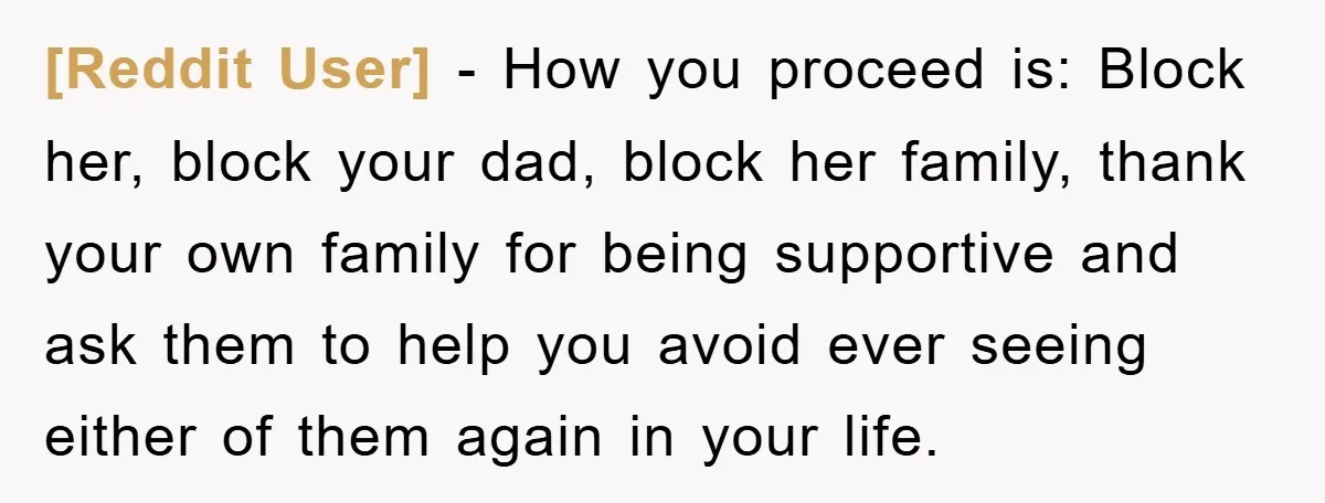 [Reddit User] − How you proceed is: Block her, block your dad, block her family, thank your own family for being supportive and ask them to help you avoid ever...