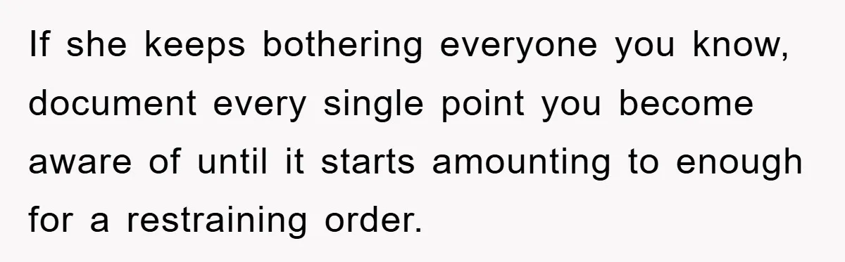 If she keeps bothering everyone you know, document every single point you become aware of until it starts amounting to enough for a restraining order.