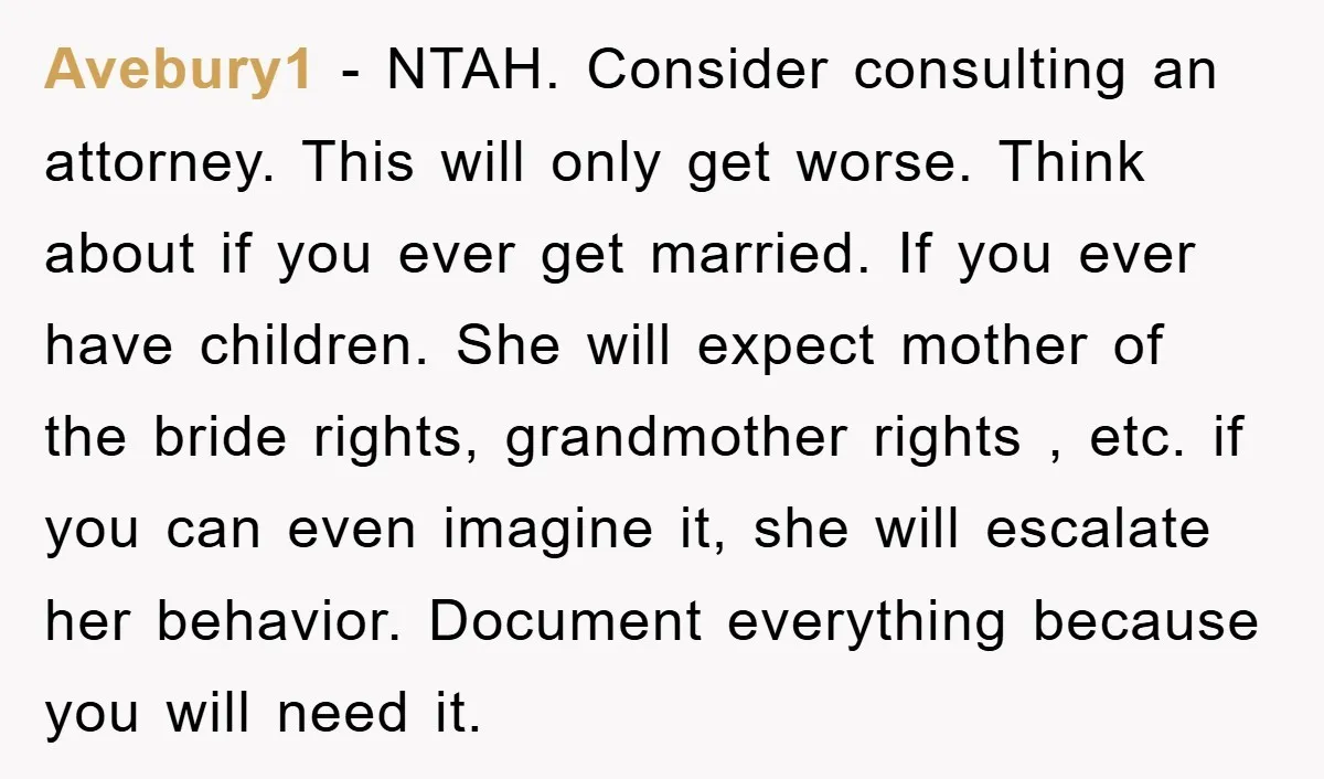 Avebury1 − NTAH. Consider consulting an attorney. This will only get worse. Think about if you ever get married. If you ever have children. She will expect mother of the...