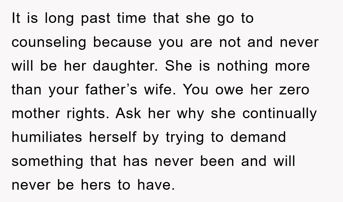 It is long past time that she go to counseling because you are not and never will be her daughter. She is nothing more than your father’s wife. You owe...