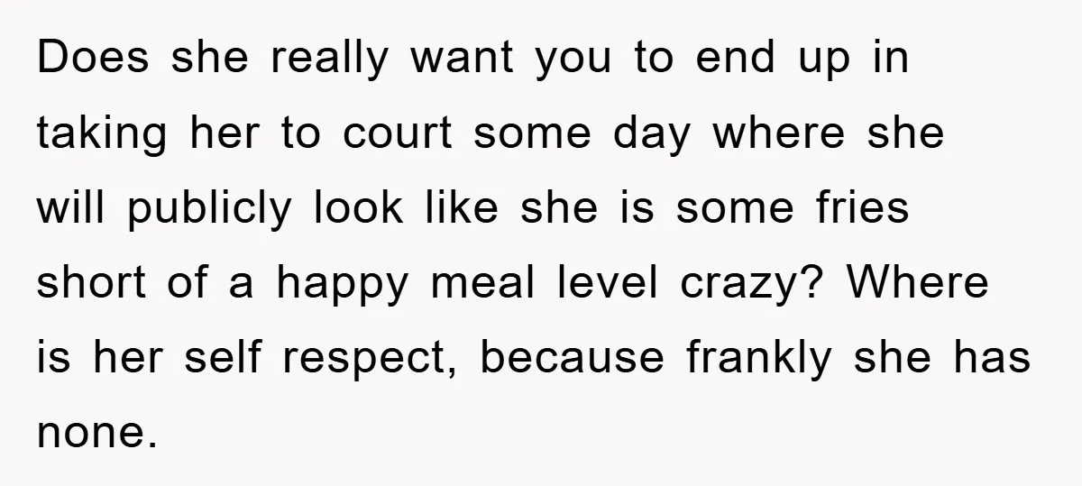 Does she really want you to end up in taking her to court some day where she will publicly look like she is some fries short of a happy meal...