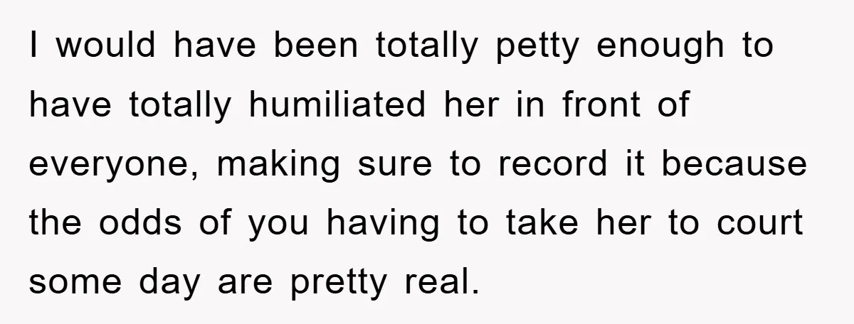 I would have been totally petty enough to have totally humiliated her in front of everyone, making sure to record it because the odds of you having to take her...