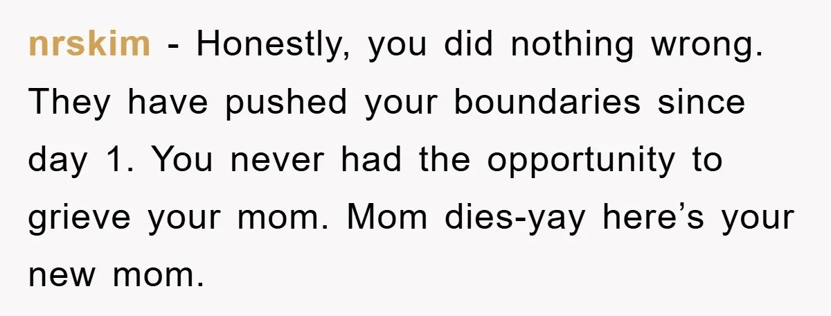 nrskim − Honestly, you did nothing wrong. They have pushed your boundaries since day 1. You never had the opportunity to grieve your mom. Mom dies-yay here’s your new mom.