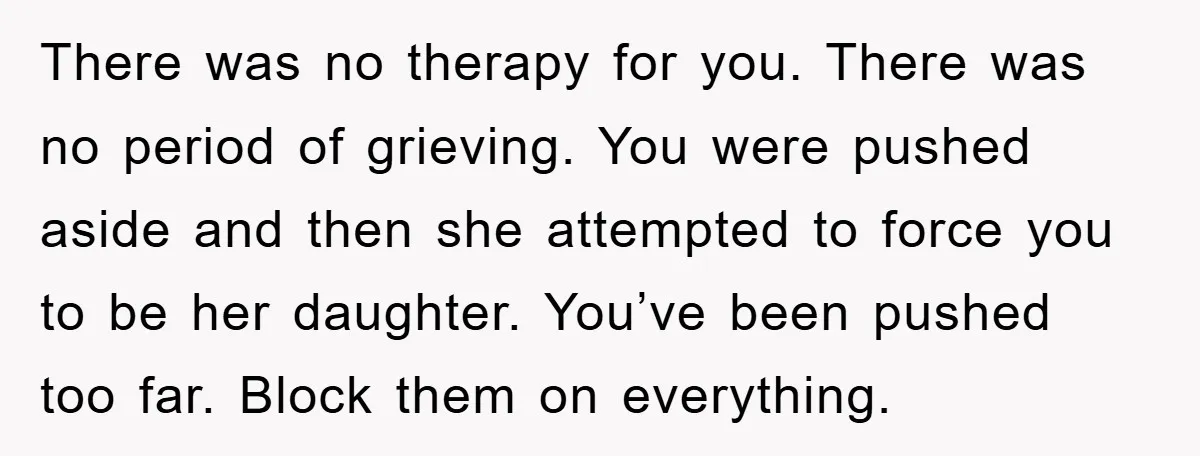 There was no therapy for you. There was no period of grieving. You were pushed aside and then she attempted to force you to be her daughter. You’ve been pushed...