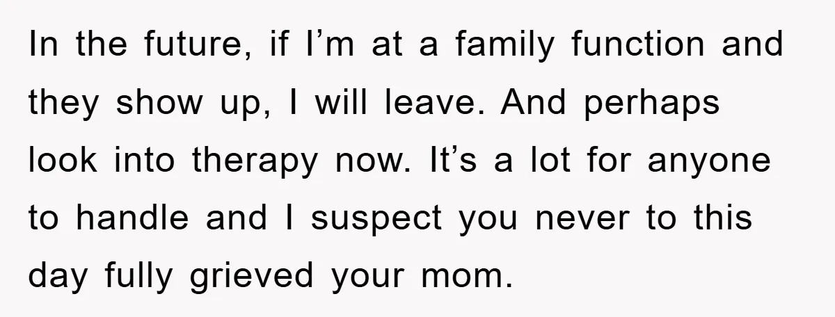In the future, if I’m at a family function and they show up, I will leave. And perhaps look into therapy now. It’s a lot for anyone to handle and...