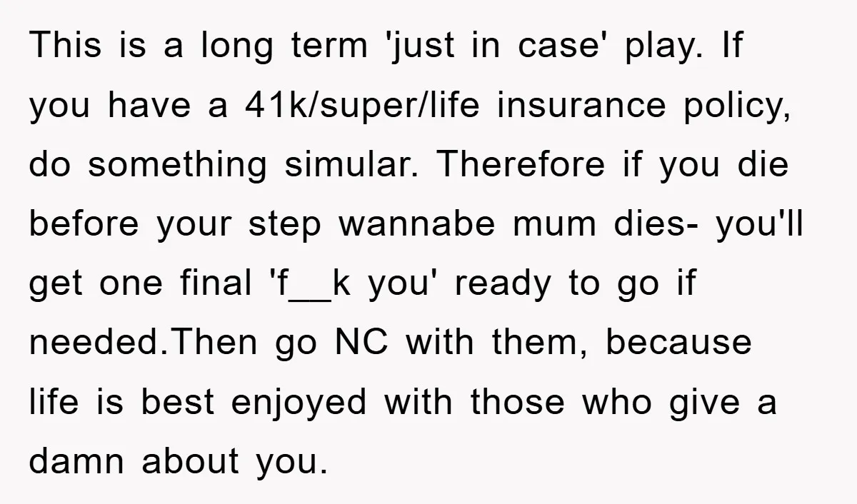This is a long term 'just in case' play. If you have a 41k/super/life insurance policy, do something simular. Therefore if you die before your step wannabe mum dies- you'll...