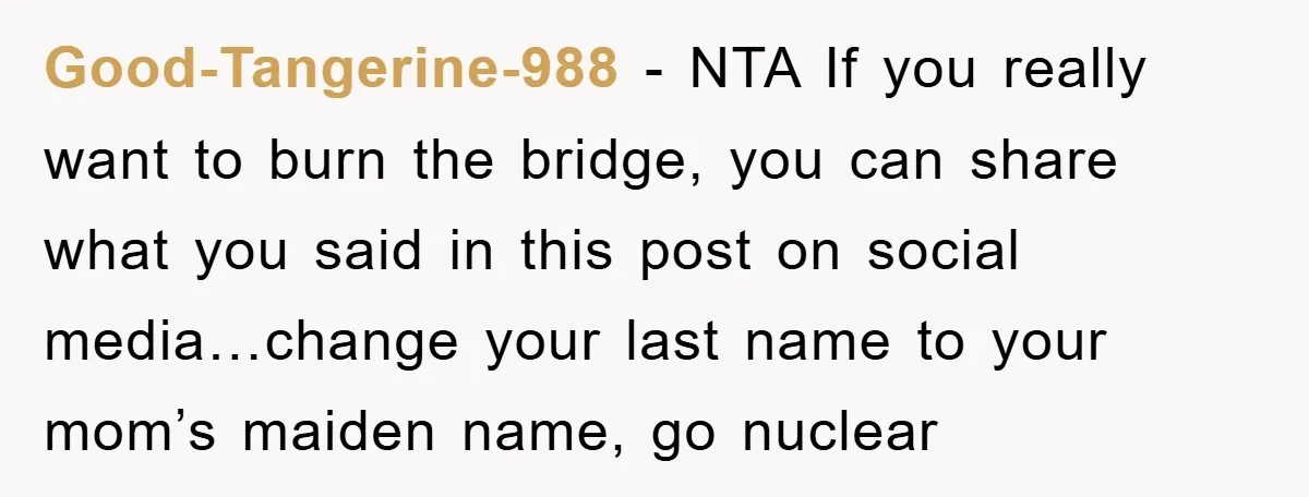 Good-Tangerine-988 − NTA If you really want to burn the bridge, you can share what you said in this post on social media…change your last name to your mom’s maiden...