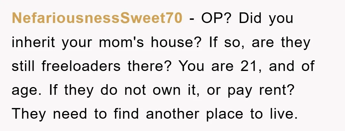 NefariousnessSweet70 − OP? Did you inherit your mom's house? If so, are they still freeloaders there? You are 21, and of age. If they do not own it, or pay...