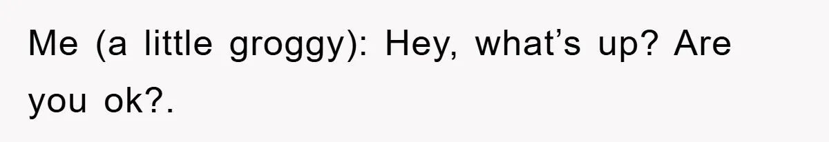 Me (a little groggy): Hey, what’s up? Are you ok?.