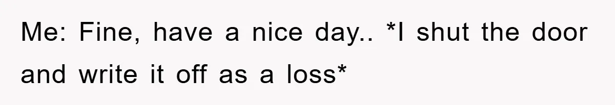Me: Fine, have a nice day.. *I shut the door and write it off as a loss*