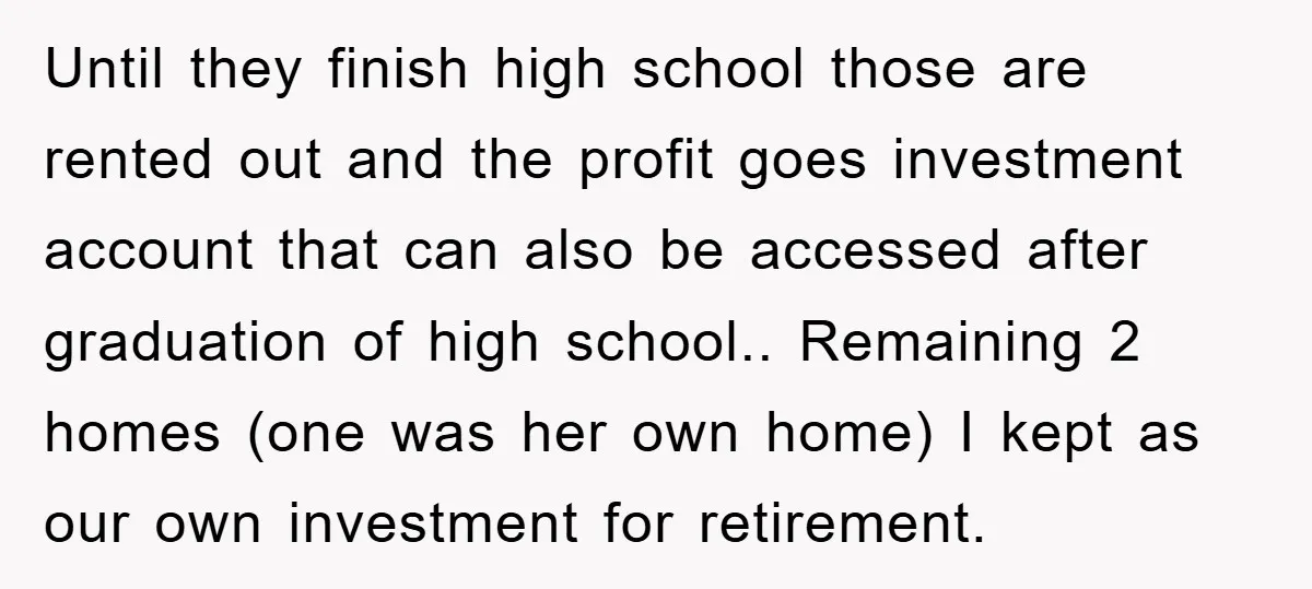 Until they finish high school those are rented out and the profit goes investment account that can also be accessed after graduation of high school.. Remaining 2 homes (one was...