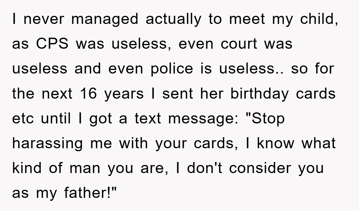 I never managed actually to meet my child, as CPS was useless, even court was useless and even police is useless.. so for the next 16 years I sent her...