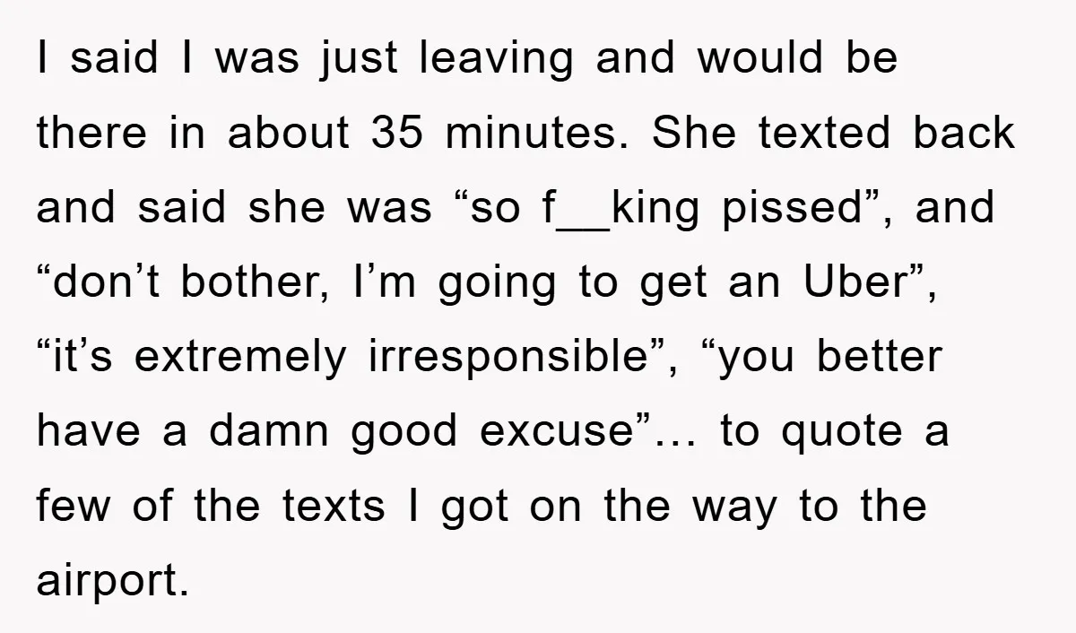 I said I was just leaving and would be there in about 35 minutes. She texted back and said she was “so f__king pissed”, and “don’t bother, I’m going to...