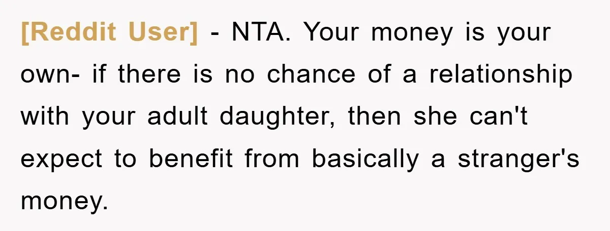 [Reddit User] − NTA. Your money is your own- if there is no chance of a relationship with your adult daughter, then she can't expect to benefit from basically a...