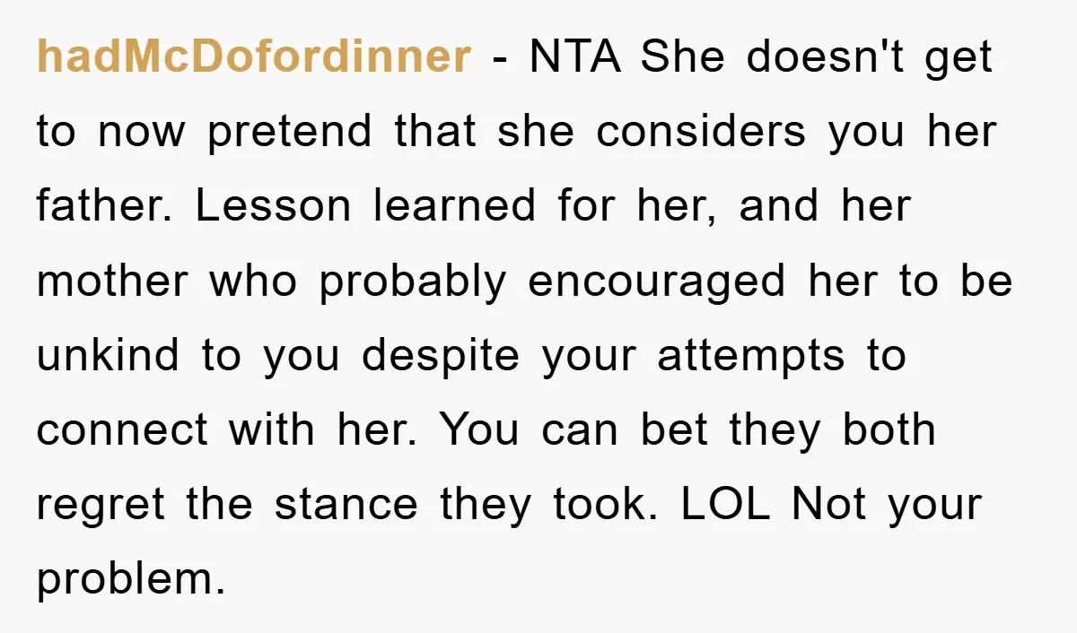 hadMcDofordinner − NTA She doesn't get to now pretend that she considers you her father. Lesson learned for her, and her mother who probably encouraged her to be unkind to...
