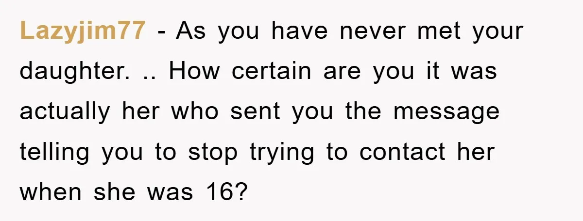 Lazyjim77 − As you have never met your daughter. .. How certain are you it was actually her who sent you the message telling you to stop trying to contact...