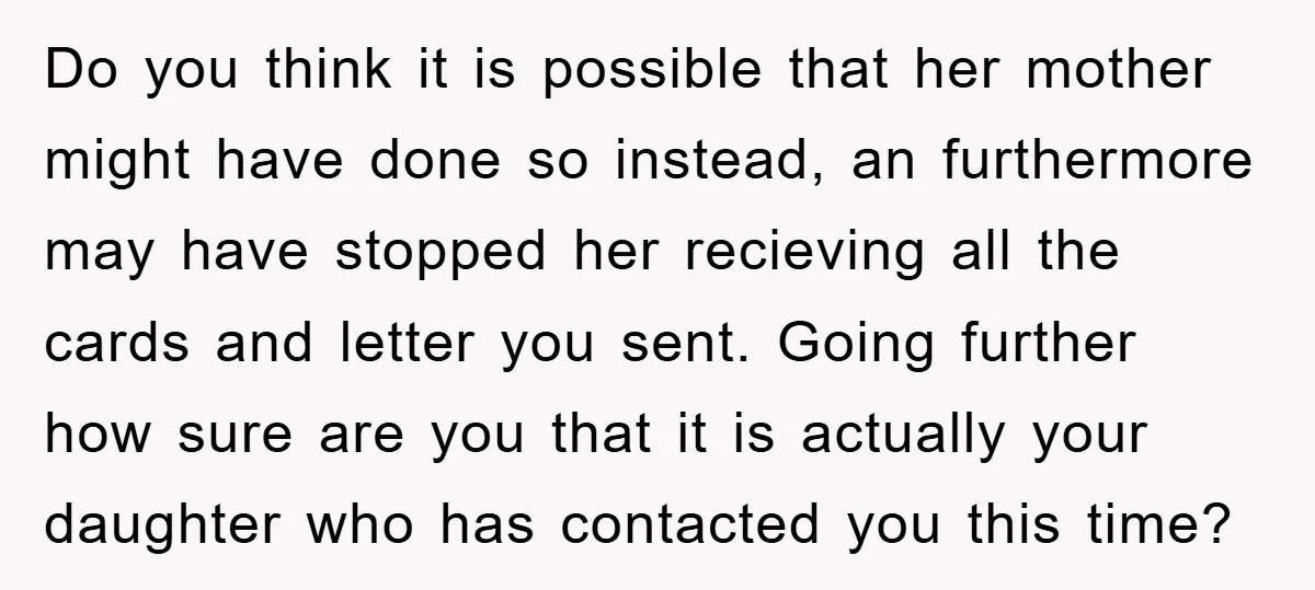 Do you think it is possible that her mother might have done so instead, an furthermore may have stopped her recieving all the cards and letter you sent. Going further...