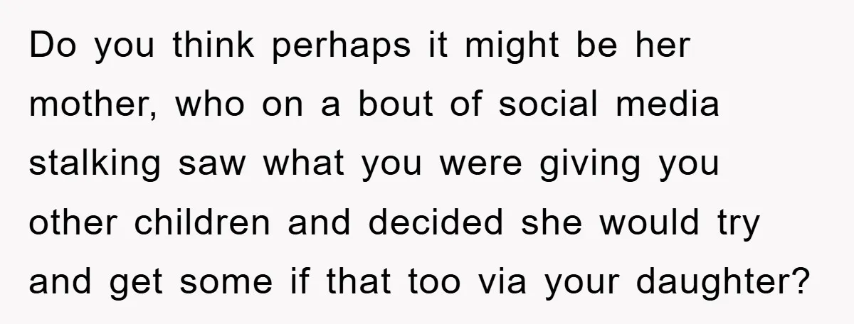 Do you think perhaps it might be her mother, who on a bout of social media stalking saw what you were giving you other children and decided she would try...
