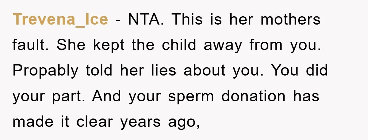 Trevena_Ice − NTA. This is her mothers fault. She kept the child away from you. Propably told her lies about you. You did your part. And your sperm donation has...