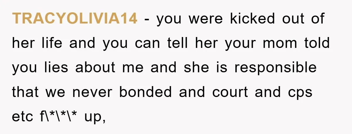 TRACYOLIVIA14 − you were kicked out of her life and you can tell her your mom told you lies about me and she is responsible that we never bonded and...