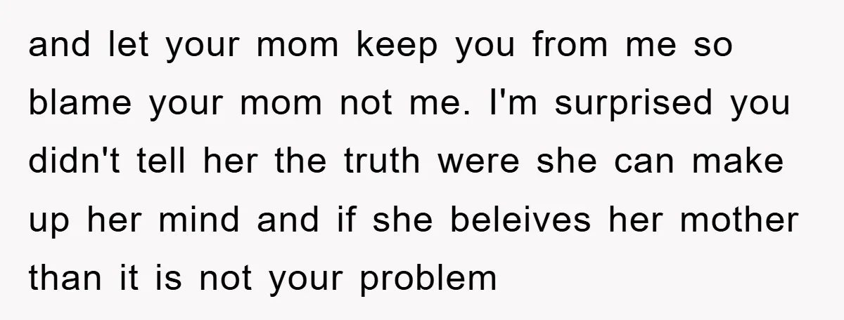 and let your mom keep you from me so blame your mom not me. I'm surprised you didn't tell her the truth were she can make up her mind and...