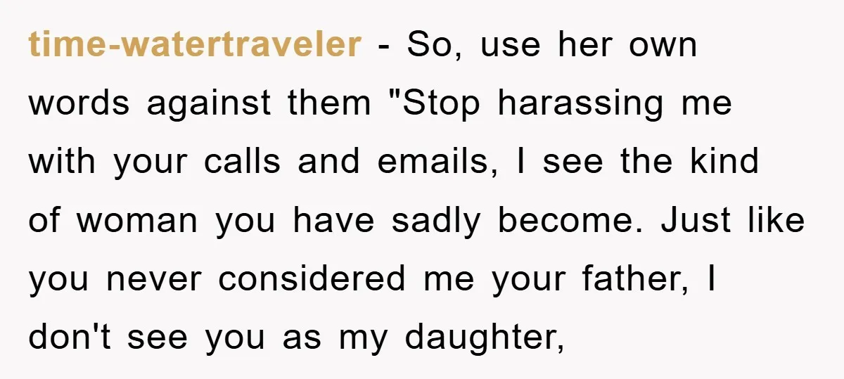 time-watertraveler − So, use her own words against them "Stop harassing me with your calls and emails, I see the kind of woman you have sadly become. Just like you...