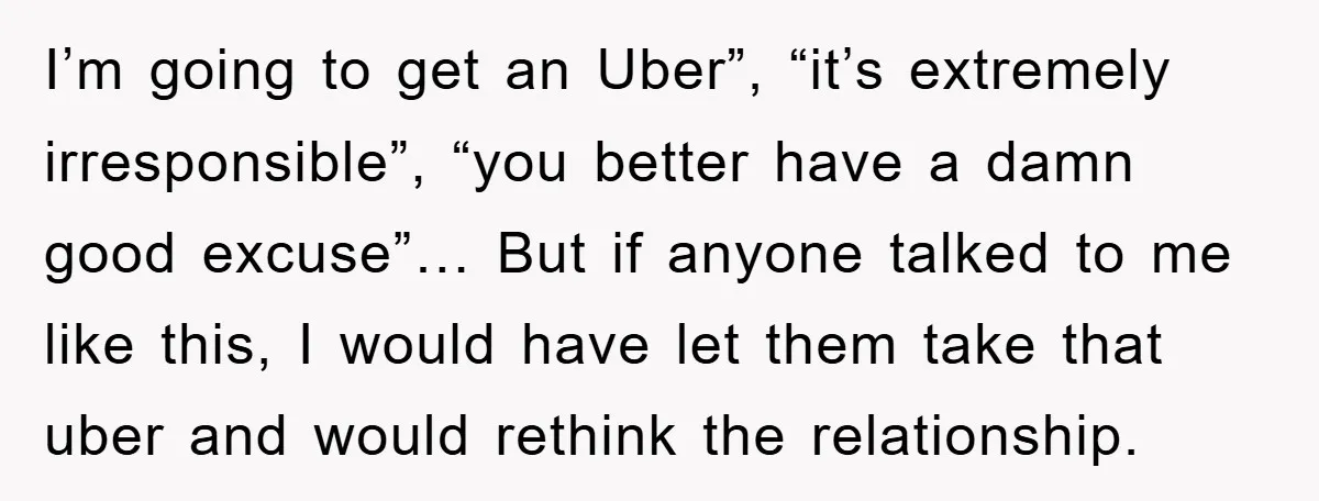I’m going to get an Uber”, “it’s extremely irresponsible”, “you better have a damn good excuse”… But if anyone talked to me like this, I would have let them take...