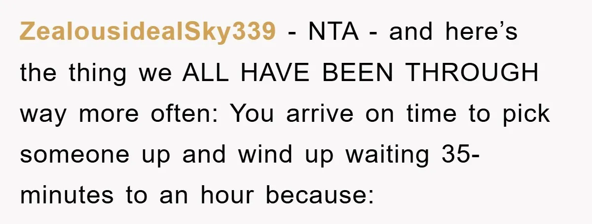 ZealousidealSky339 − NTA - and here’s the thing we ALL HAVE BEEN THROUGH way more often: You arrive on time to pick someone up and wind up waiting 35-minutes to...