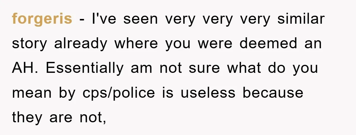 forgeris − I've seen very very very similar story already where you were deemed an AH. Essentially am not sure what do you mean by cps/police is useless because they...