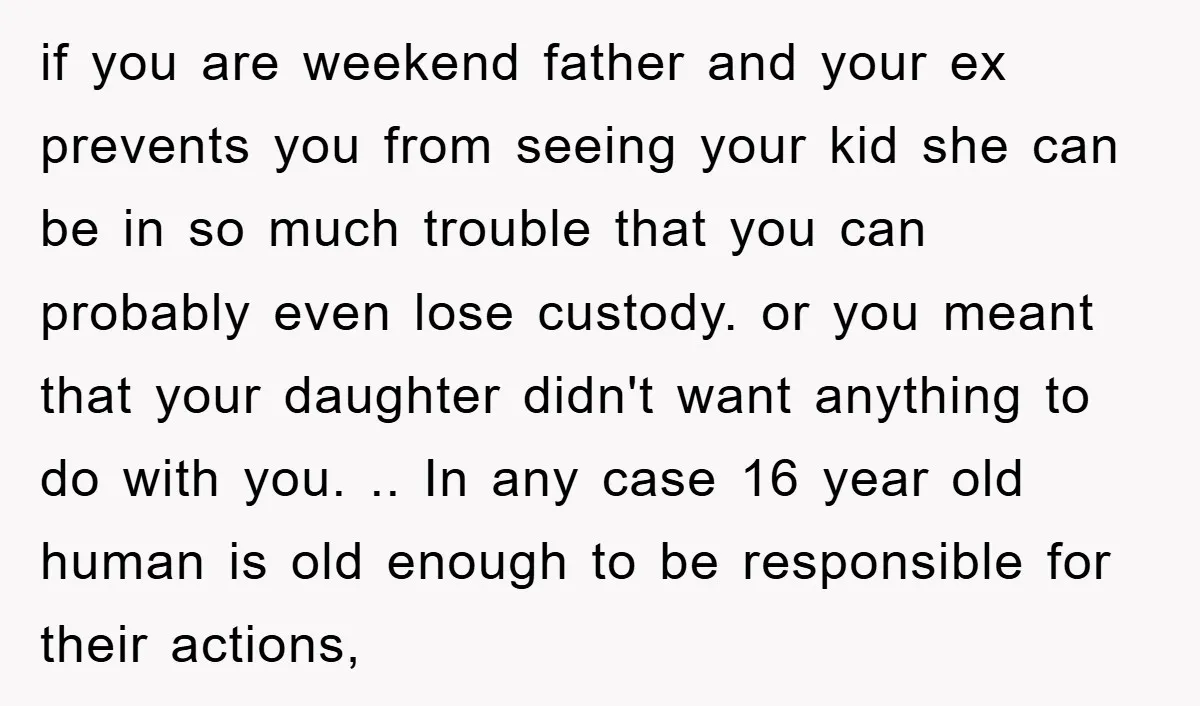 if you are weekend father and your ex prevents you from seeing your kid she can be in so much trouble that you can probably even lose custody. or you...